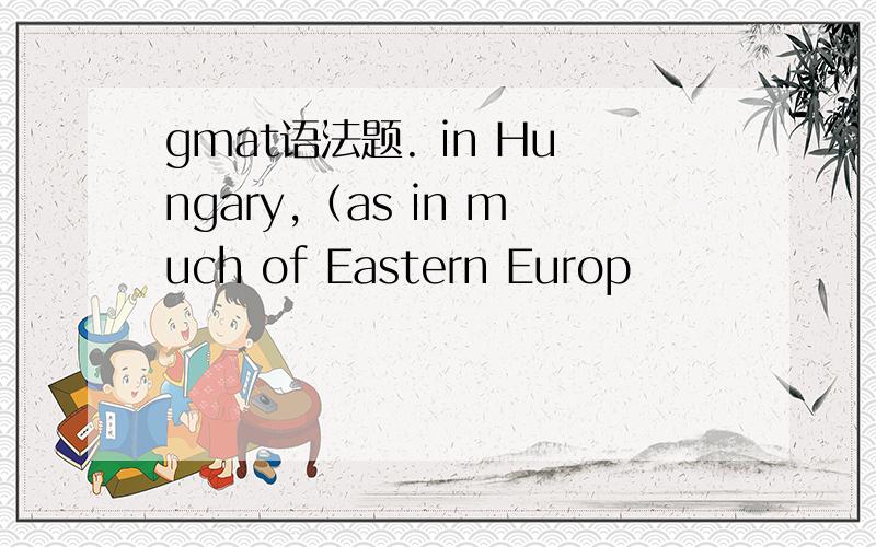 gmat语法题. in Hungary,（as in much of Eastern Europ