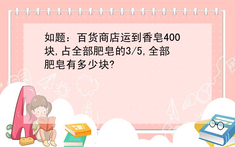 如题：百货商店运到香皂400块,占全部肥皂的3/5,全部肥皂有多少块?