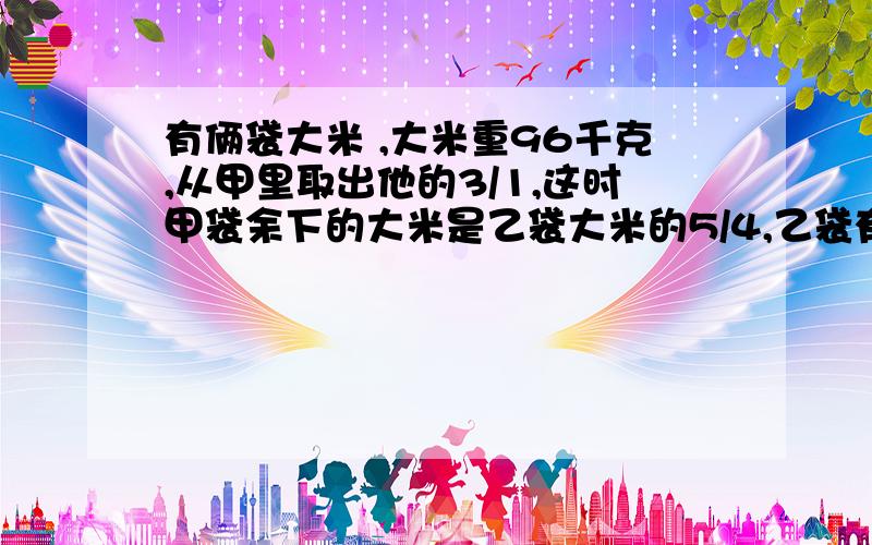 有俩袋大米 ,大米重96千克,从甲里取出他的3/1,这时甲袋余下的大米是乙袋大米的5/4,乙袋有大米多少千克