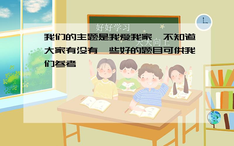 我们的主题是我爱我家,不知道大家有没有一些好的题目可供我们参考,