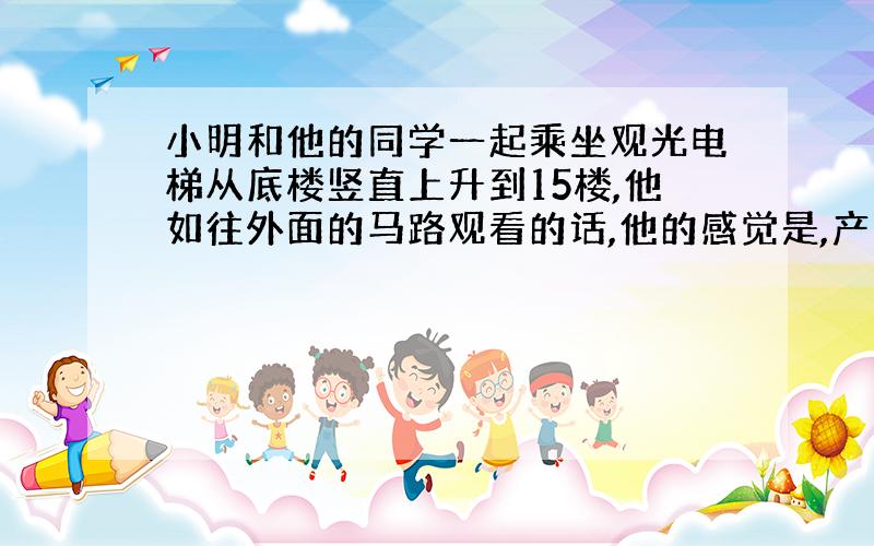 小明和他的同学一起乘坐观光电梯从底楼竖直上升到15楼,他如往外面的马路观看的话,他的感觉是,产生这种感觉的原因是