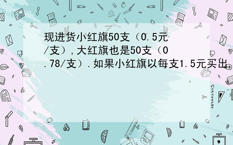 现进货小红旗50支（0.5元/支）,大红旗也是50支（0.78/支）.如果小红旗以每支1.5元买出,大红旗2元买出.或者