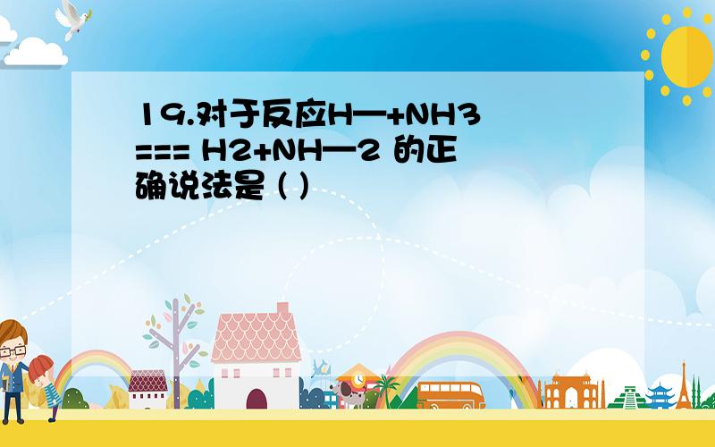 19.对于反应H—+NH3 === H2+NH—2 的正确说法是 ( )