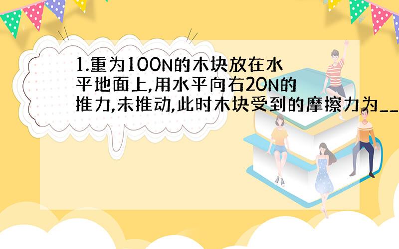 1.重为100N的木块放在水平地面上,用水平向右20N的推力,未推动,此时木块受到的摩擦力为_____N,