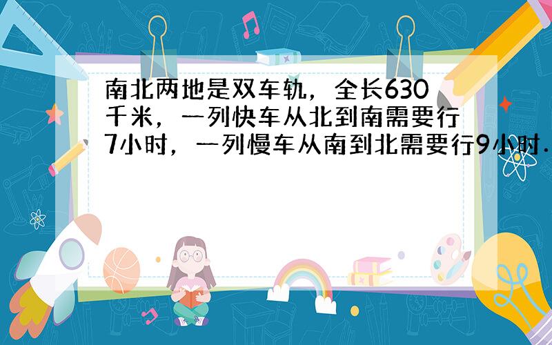 南北两地是双车轨，全长630千米，一列快车从北到南需要行7小时，一列慢车从南到北需要行9小时．现在它们分别从南、北两地同