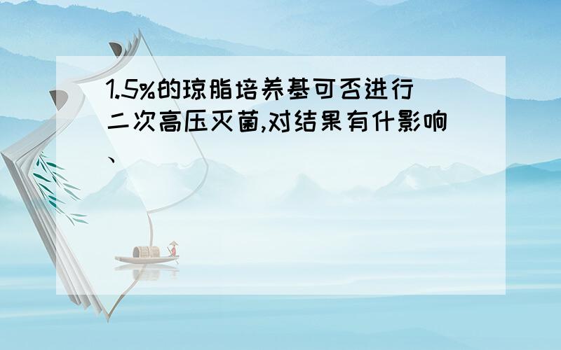 1.5%的琼脂培养基可否进行二次高压灭菌,对结果有什影响、