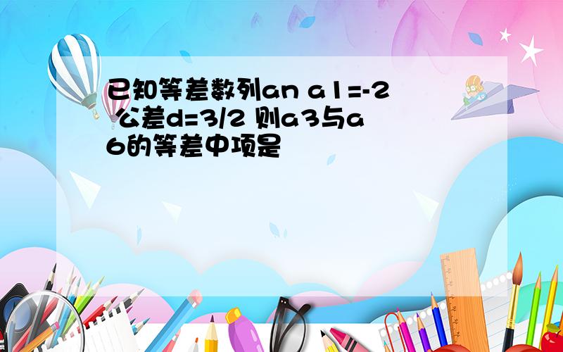 已知等差数列an a1=-2 公差d=3/2 则a3与a6的等差中项是