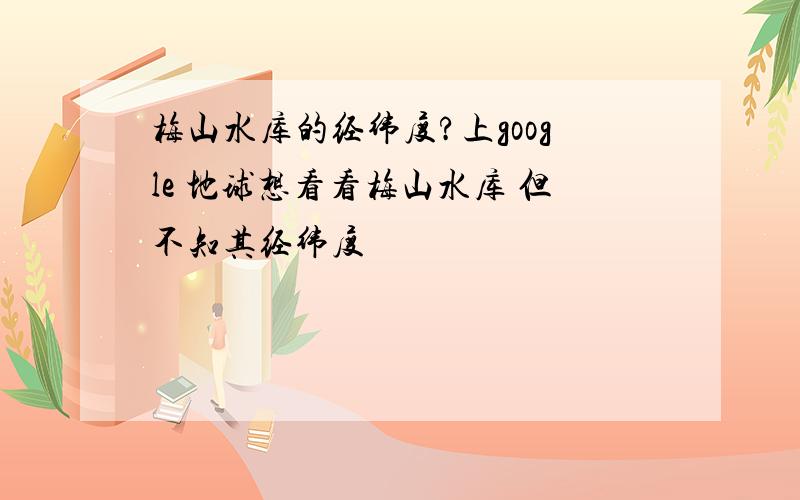 梅山水库的经纬度?上google 地球想看看梅山水库 但不知其经纬度