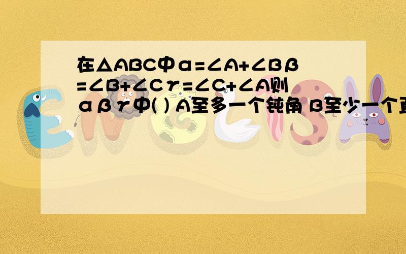 在△ABC中α=∠A+∠Bβ=∠B+∠Cγ=∠C+∠A则αβγ中( ) A至多一个钝角 B至少一个直角 C至多一个锐角