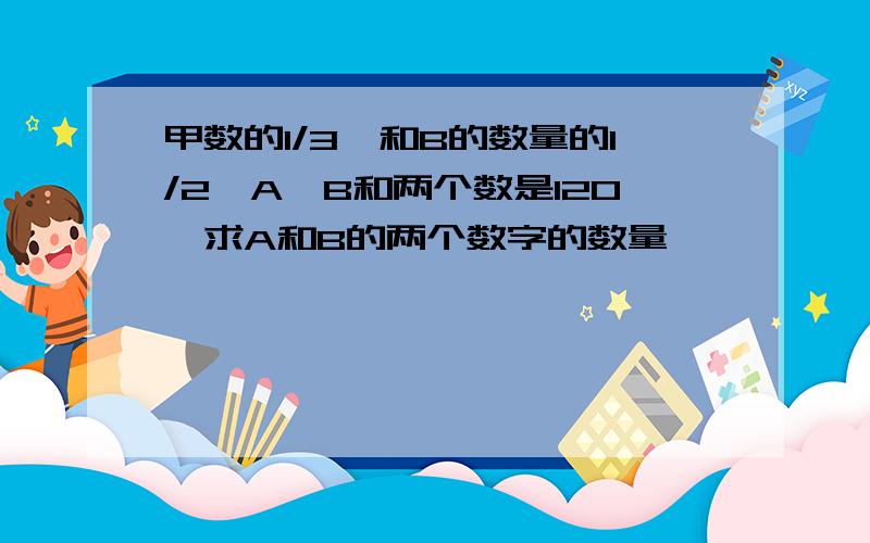 甲数的1/3,和B的数量的1/2,A,B和两个数是120,求A和B的两个数字的数量