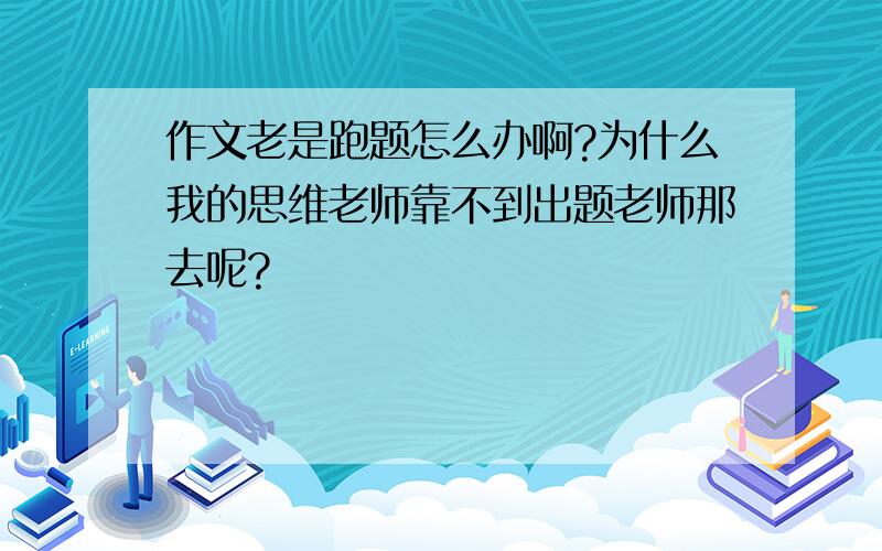 作文老是跑题怎么办啊?为什么我的思维老师靠不到出题老师那去呢?