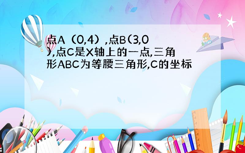 点A（0,4）,点B(3,0),点C是X轴上的一点,三角形ABC为等腰三角形,C的坐标