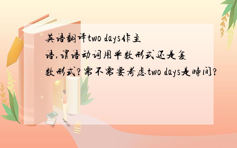 英语翻译two days作主语,谓语动词用单数形式还是复数形式?需不需要考虑two days是时间?