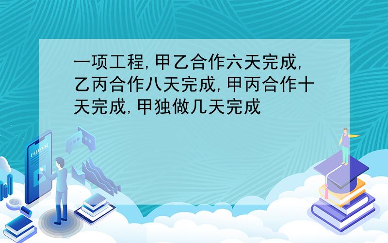 一项工程,甲乙合作六天完成,乙丙合作八天完成,甲丙合作十天完成,甲独做几天完成