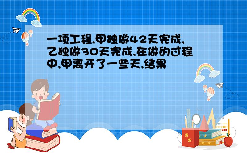 一项工程,甲独做42天完成,乙独做30天完成,在做的过程中,甲离开了一些天,结果