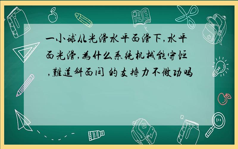 一小球从光滑水平面滑下,水平面光滑,为什么系统机械能守恒 ,难道斜面间 的支持力不做功吗