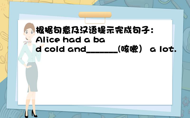 根据句意及汉语提示完成句子：Alice had a bad cold and_______(咳嗽） a lot.