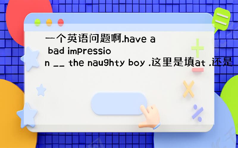 一个英语问题啊.have a bad impression __ the naughty boy .这里是填at .还是