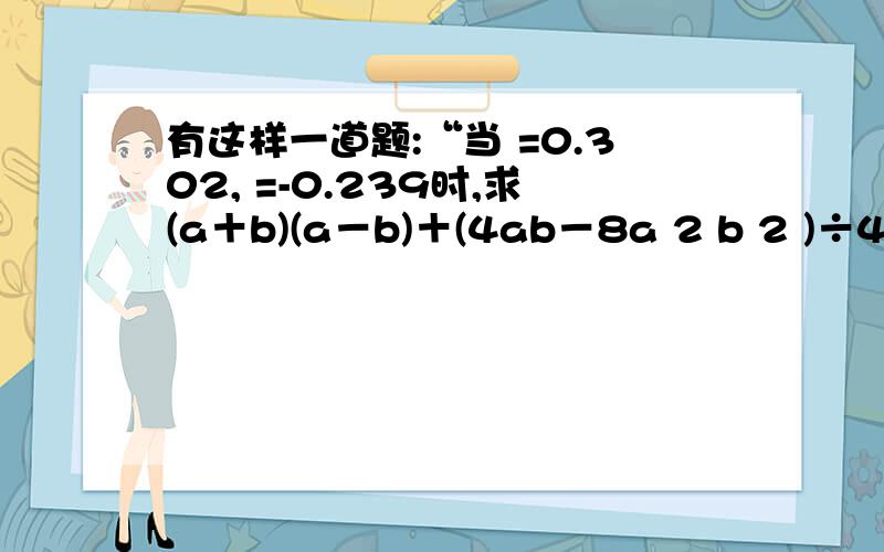 有这样一道题:“当 =0.302, =-0.239时,求(a＋b)(a－b)＋(4ab－8a 2 b 2 )÷4ab-a