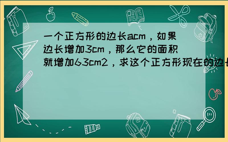 一个正方形的边长acm，如果边长增加3cm，那么它的面积就增加63cm2，求这个正方形现在的边长和面积．