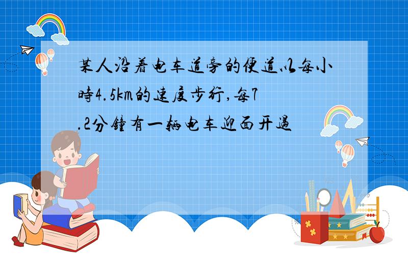 某人沿着电车道旁的便道以每小时4.5km的速度步行,每7.2分钟有一辆电车迎面开过