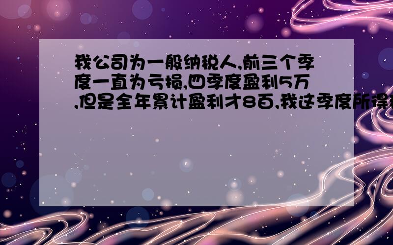 我公司为一般纳税人,前三个季度一直为亏损,四季度盈利5万,但是全年累计盈利才8百,我这季度所得税怎么交