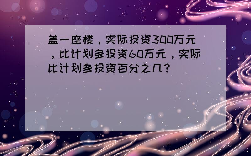 盖一座楼，实际投资300万元，比计划多投资60万元，实际比计划多投资百分之几？