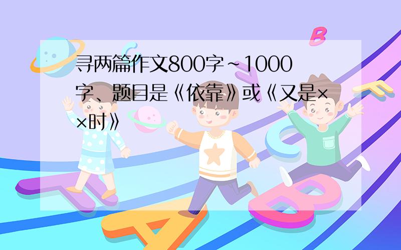 寻两篇作文800字~1000字、题目是《依靠》或《又是××时》