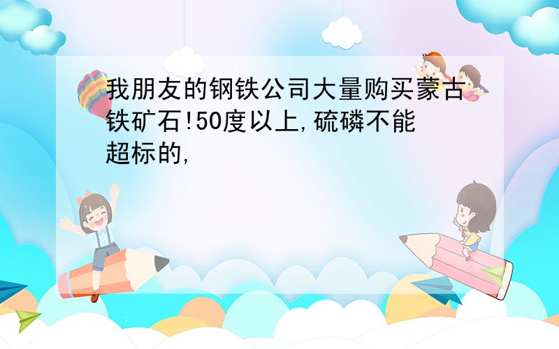 我朋友的钢铁公司大量购买蒙古铁矿石!50度以上,硫磷不能超标的,