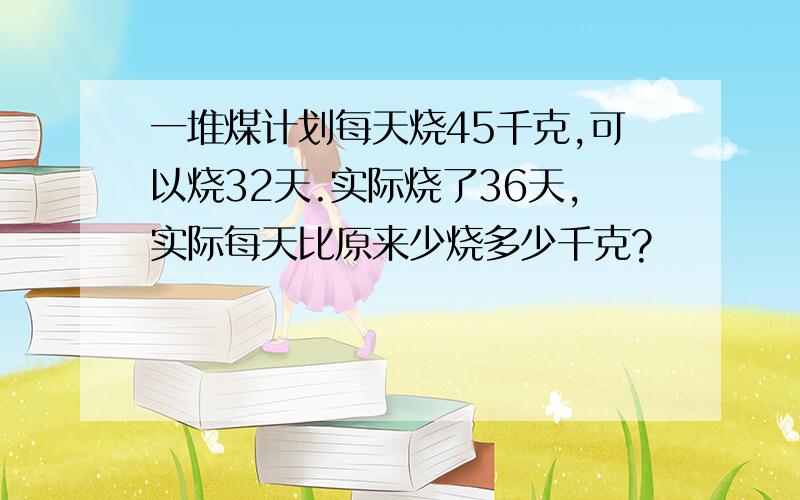 一堆煤计划每天烧45千克,可以烧32天.实际烧了36天,实际每天比原来少烧多少千克?