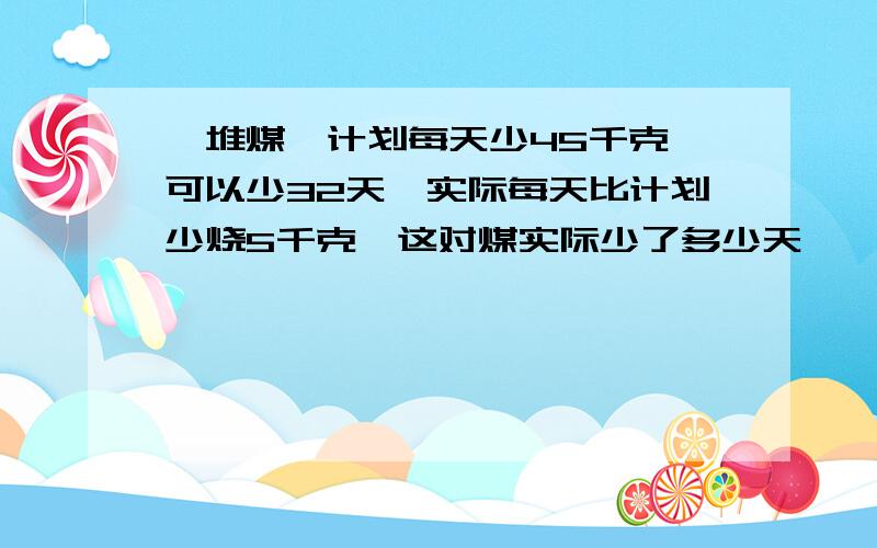 一堆煤,计划每天少45千克,可以少32天,实际每天比计划少烧5千克,这对煤实际少了多少天