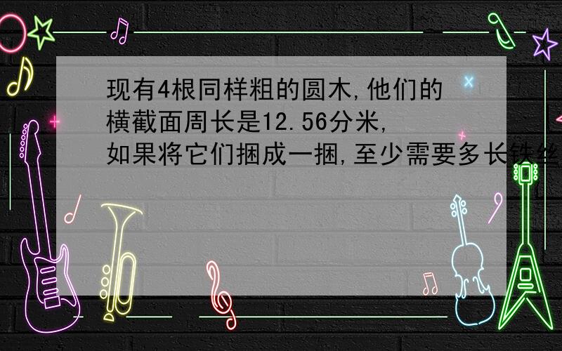 现有4根同样粗的圆木,他们的横截面周长是12.56分米,如果将它们捆成一捆,至少需要多长铁丝?