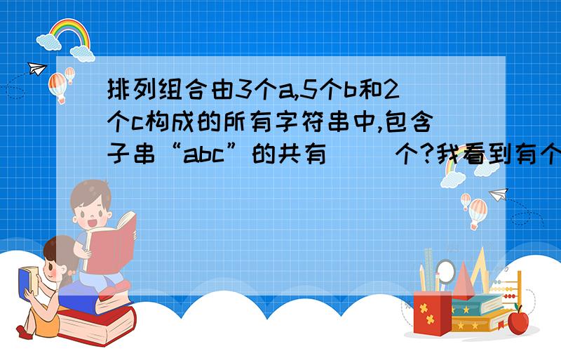 排列组合由3个a,5个b和2个c构成的所有字符串中,包含子串“abc”的共有（ ）个?我看到有个是这样回答的：当abc在