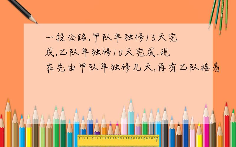 一段公路,甲队单独修15天完成,乙队单独修10天完成.现在先由甲队单独修几天,再有乙队接着