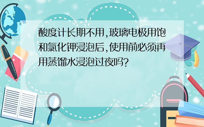 酸度计长期不用,玻璃电极用饱和氯化钾浸泡后,使用前必须再用蒸馏水浸泡过夜吗?