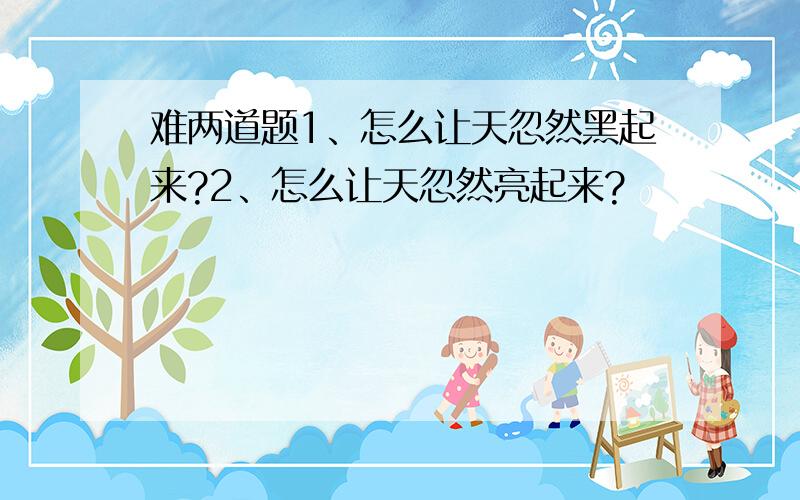 难两道题1、怎么让天忽然黑起来?2、怎么让天忽然亮起来?