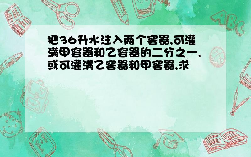 把36升水注入两个容器,可灌满甲容器和乙容器的二分之一,或可灌满乙容器和甲容器,求