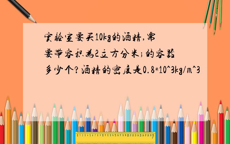 实验室要买10kg的酒精,需要带容积为2立方分米;的容器多少个?酒精的密度是0.8*10^3kg/m^3