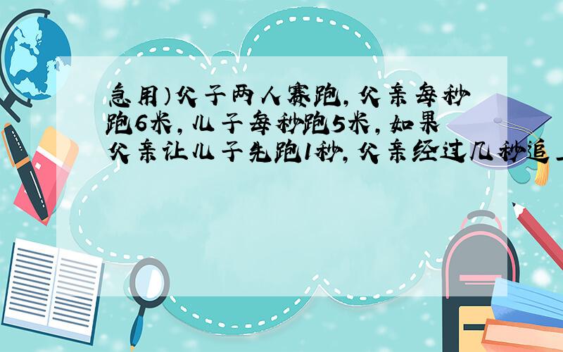 急用）父子两人赛跑,父亲每秒跑6米,儿子每秒跑5米,如果父亲让儿子先跑1秒,父亲经过几秒追上儿子?