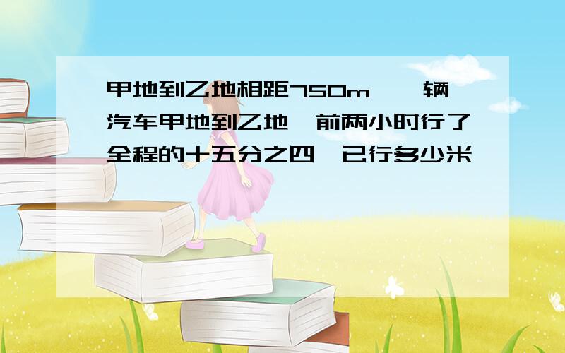 甲地到乙地相距750m,一辆汽车甲地到乙地,前两小时行了全程的十五分之四,已行多少米