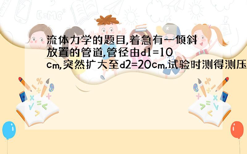 流体力学的题目,着急有一倾斜放置的管道,管径由d1=10cm,突然扩大至d2=20cm.试验时测得测压管1和2中的水位分