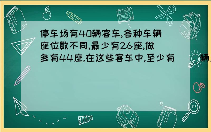 停车场有40辆客车,各种车辆座位数不同,最少有26座,做多有44座,在这些客车中,至少有（ ）辆座位是相同