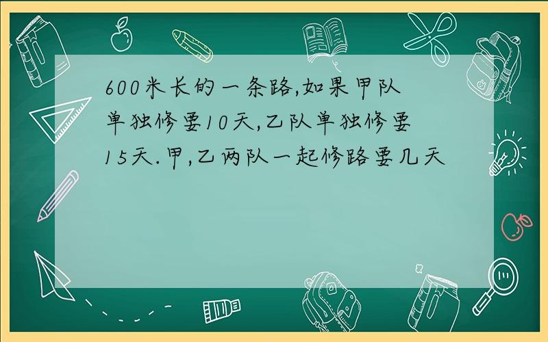 600米长的一条路,如果甲队单独修要10天,乙队单独修要15天.甲,乙两队一起修路要几天