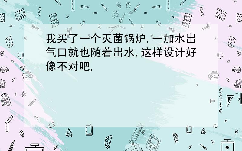 我买了一个灭菌锅炉,一加水出气口就也随着出水,这样设计好像不对吧,