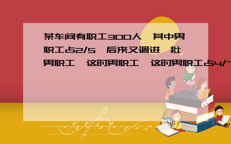 某车间有职工300人,其中男职工占2/5,后来又调进一批男职工,这时男职工,这时男职工占4/7,调进的男职工多少人?