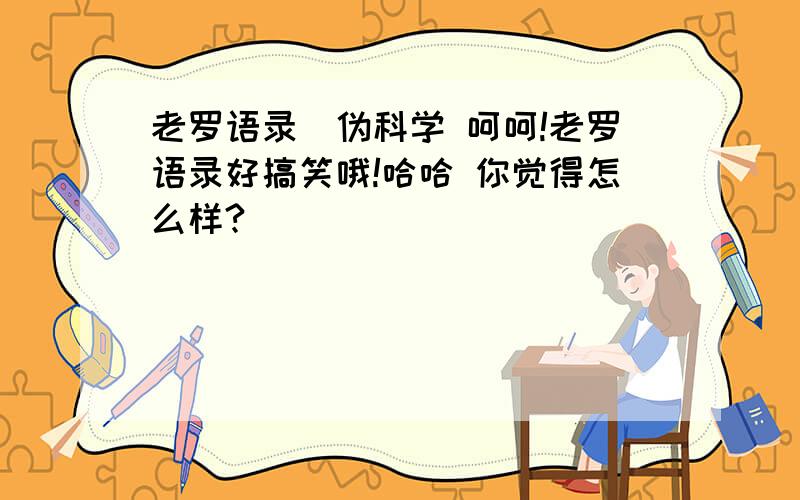 老罗语录_伪科学 呵呵!老罗语录好搞笑哦!哈哈 你觉得怎么样?