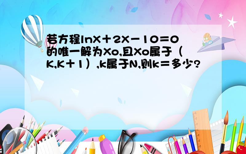 若方程lnX＋2X－10＝0的唯一解为Xo,且Xo属于（K,K＋1）,k属于N,则k＝多少?