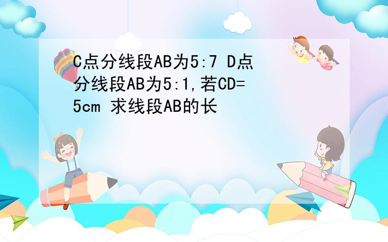 C点分线段AB为5:7 D点分线段AB为5:1,若CD=5cm 求线段AB的长