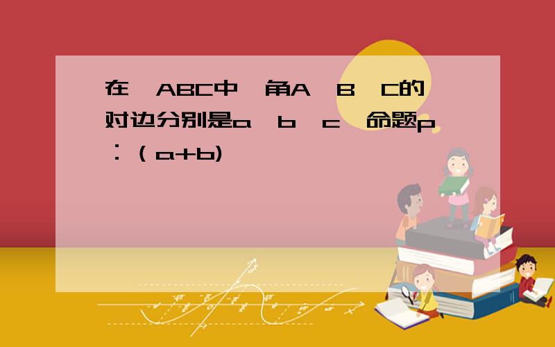 在△ABC中,角A,B,C的对边分别是a,b,c,命题p：（a+b)