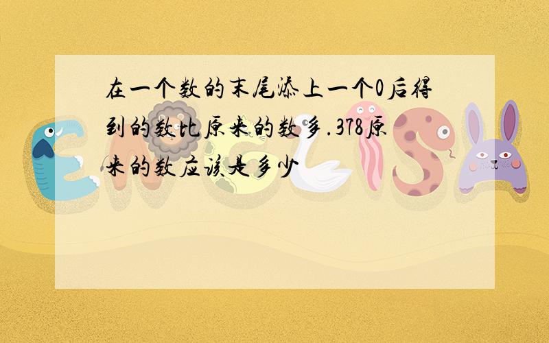 在一个数的末尾添上一个0后得到的数比原来的数多.378原来的数应该是多少